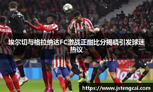 埃尔切与格拉纳达FC激战正酣比分揭晓引发球迷热议